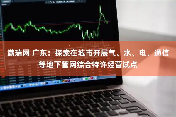 满瑞网 广东：探索在城市开展气、水、电、通信等地下管网综合特许经营试点