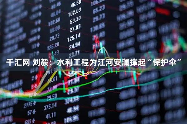 千汇网 刘毅：水利工程为江河安澜撑起“保护伞”