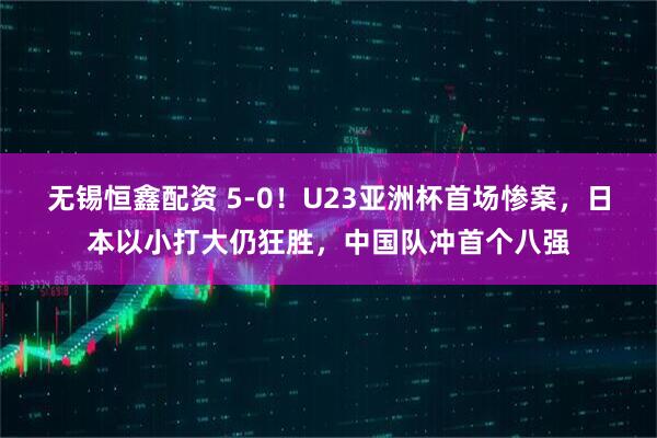 无锡恒鑫配资 5-0！U23亚洲杯首场惨案，日本以小打大仍狂胜，中国队冲首个八强