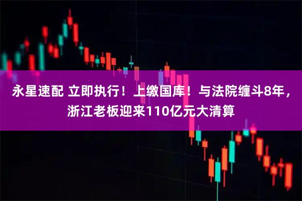 永星速配 立即执行！上缴国库！与法院缠斗8年，浙江老板迎来110亿元大清算