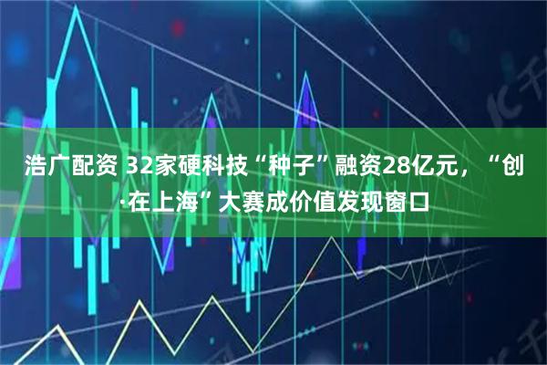浩广配资 32家硬科技“种子”融资28亿元，“创·在上海”大赛成价值发现窗口