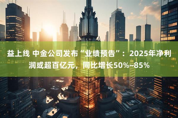 益上线 中金公司发布“业绩预告”：2025年净利润或超百亿元，同比增长50%~85%