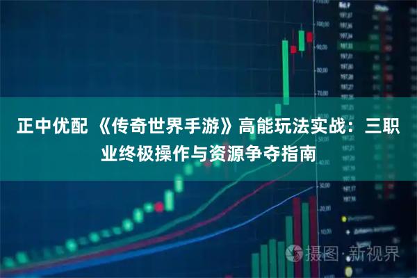 正中优配 《传奇世界手游》高能玩法实战：三职业终极操作与资源争夺指南