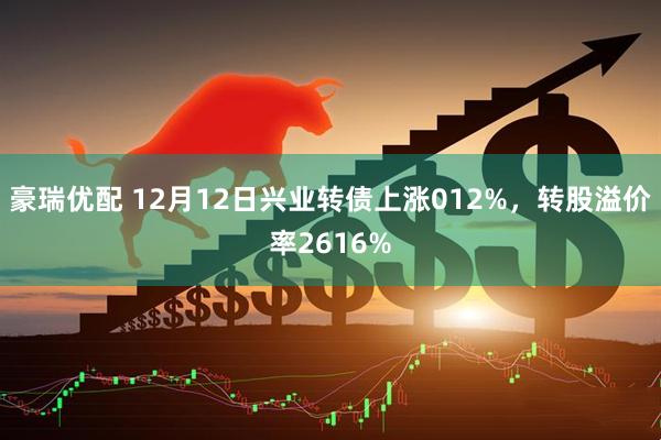 豪瑞优配 12月12日兴业转债上涨012%，转股溢价率2616%