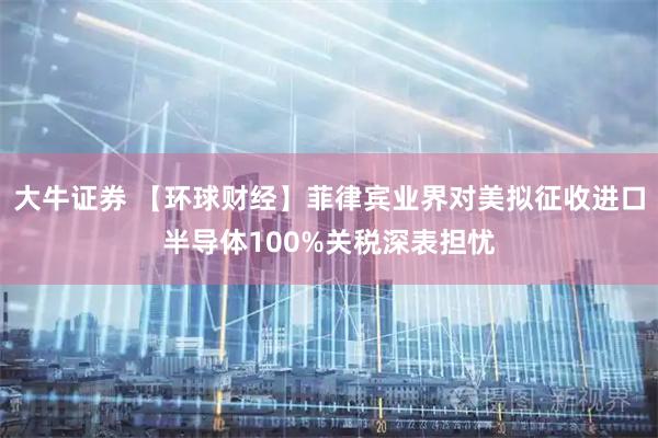 大牛证券 【环球财经】菲律宾业界对美拟征收进口半导体100%关税深表担忧