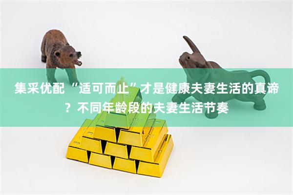 集采优配 “适可而止”才是健康夫妻生活的真谛？不同年龄段的夫妻生活节奏