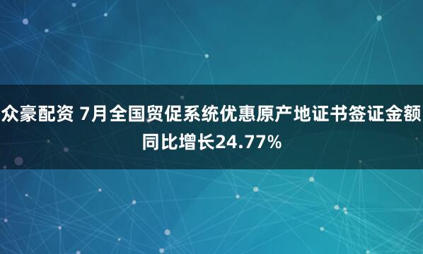 众豪配资 7月全国贸促系统优惠原产地证书签证金额同比增长24.77%