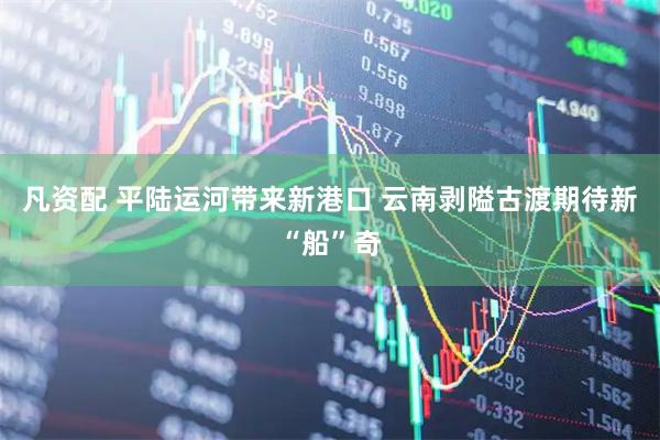 凡资配 平陆运河带来新港口 云南剥隘古渡期待新“船”奇